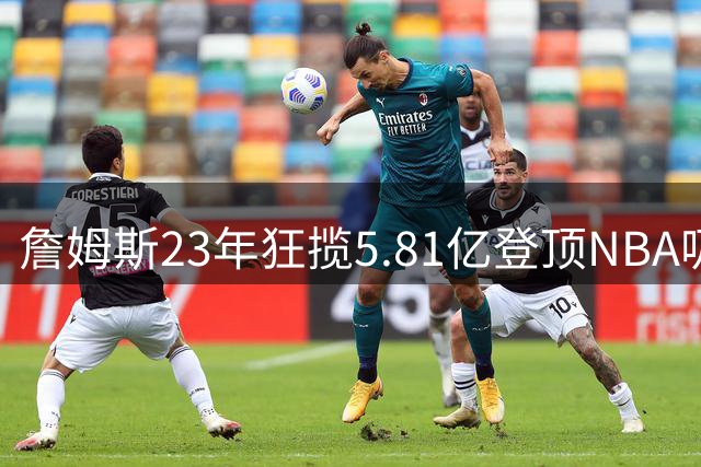 詹姆斯23年狂揽5.81亿登顶NBA吸金王 38岁转战费城续写传奇