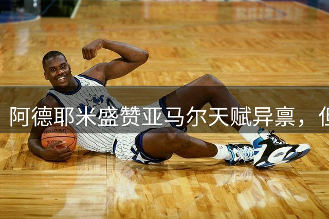 阿德耶米盛赞亚马尔天赋异禀，但强调梅西不可复制