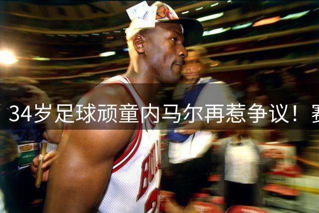 34岁"足球顽童"内马尔再惹争议！赛后狂欢羞辱主队遭主席狠批